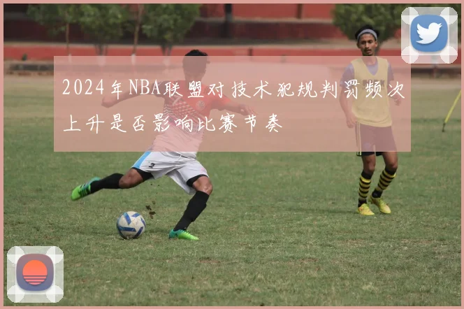 2024年NBA联盟对技术犯规判罚频次上升是否影响比赛节奏
