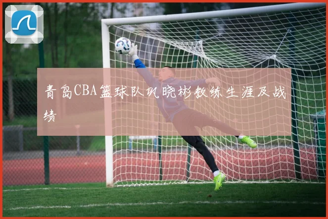 青岛CBA篮球队巩晓彬教练生涯及战绩