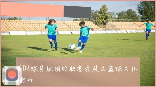 CBA球员姚明对联赛发展及篮球文化影响