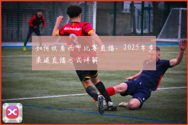 如何收看西甲比赛直播，2025年多渠道直播方式详解