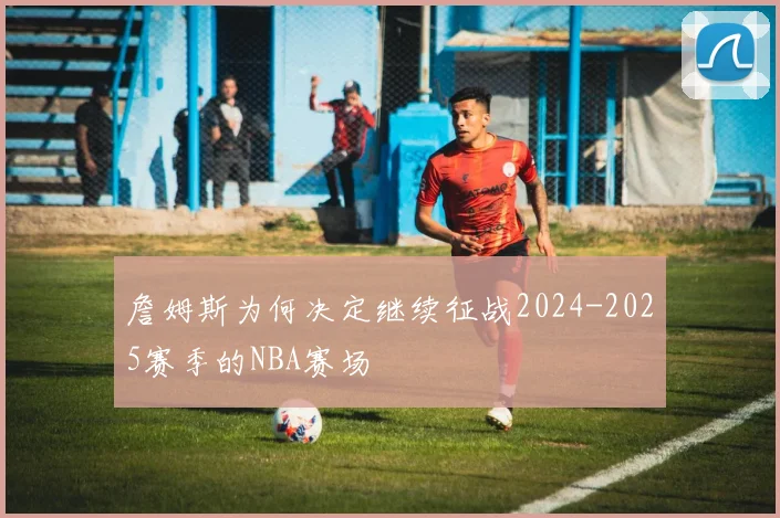 詹姆斯为何决定继续征战2024-2025赛季的NBA赛场