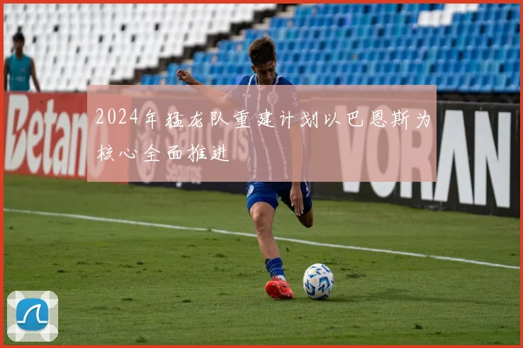 2024年猛龙队重建计划以巴恩斯为核心全面推进